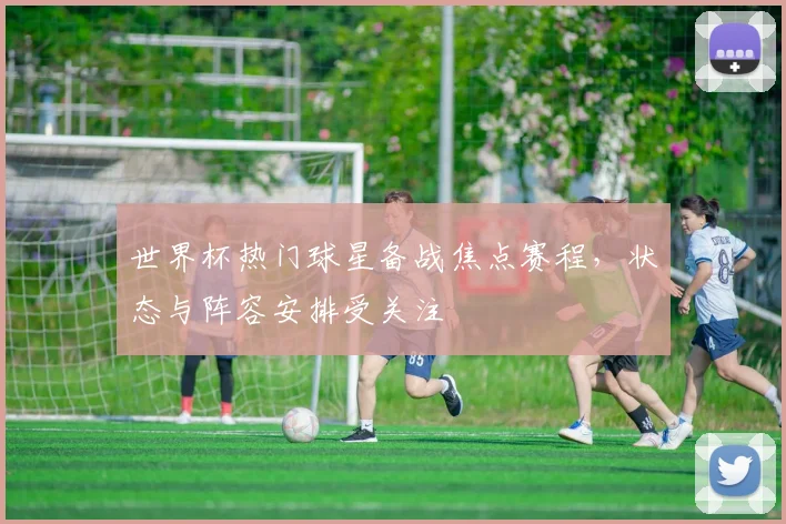 世界杯热门球星备战焦点赛程,状态与阵容安排受关注