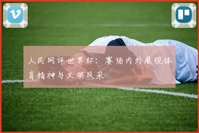 人民网评世界杯:赛场内外展现体育精神与文明风采