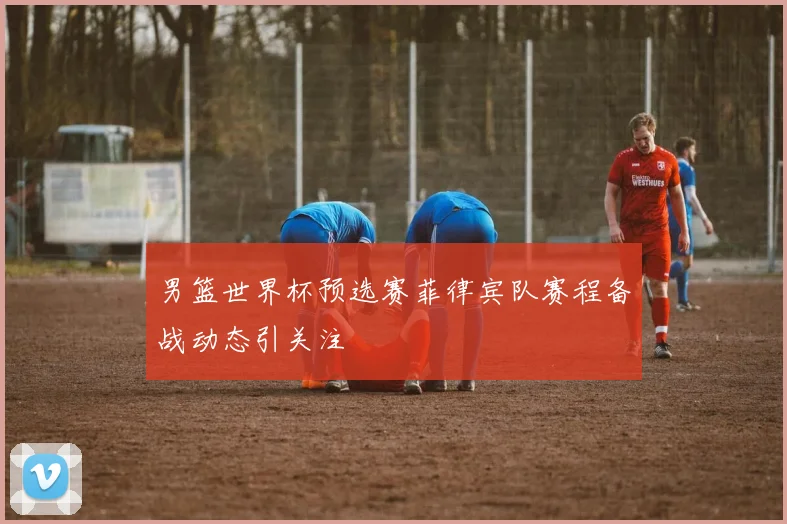 男篮世界杯预选赛菲律宾队赛程备战动态引关注