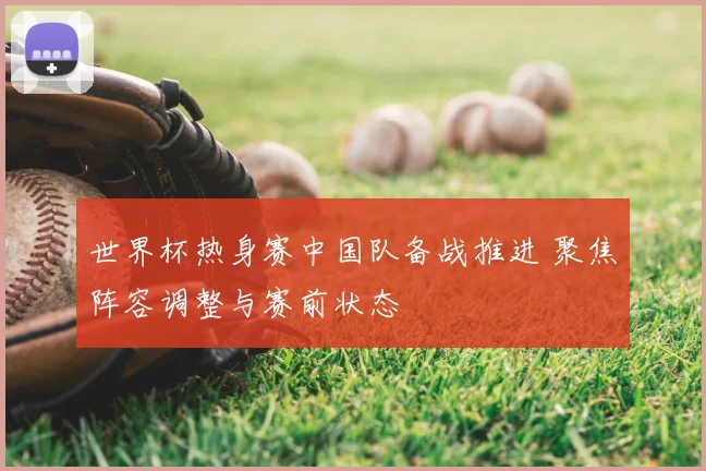 世界杯热身赛中国队备战推进 聚焦阵容调整与赛前状态