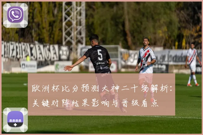 欧洲杯比分预测大神二十场解析：关键对阵结果影响与晋级看点
