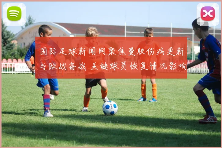 国际足球新闻网聚焦曼联伤病更新与欧战备战 关键球员恢复情况影响首发安排