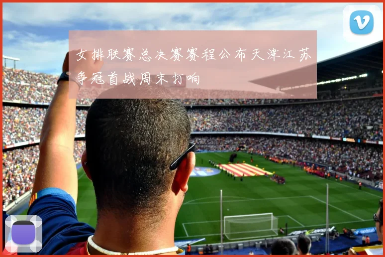 女排联赛总决赛赛程公布天津江苏争冠首战周末打响