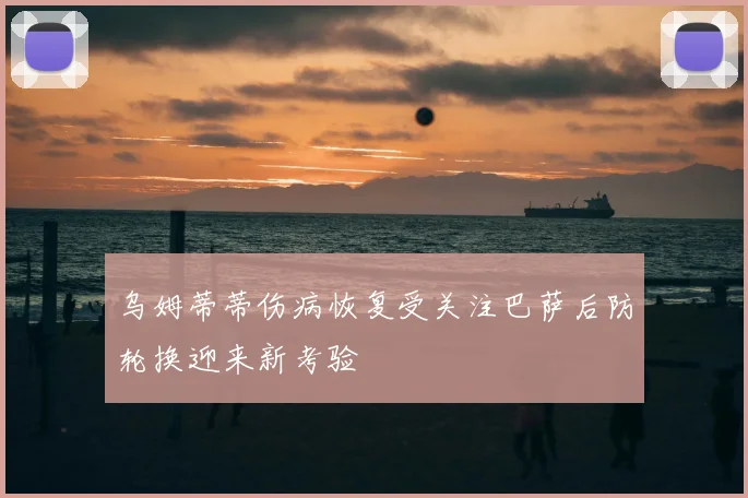 乌姆蒂蒂伤病恢复受关注巴萨后防轮换迎来新考验