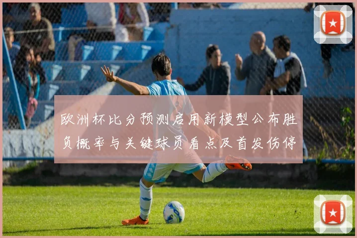 欧洲杯比分预测启用新模型公布胜负概率与关键球员看点及首发伤停分析