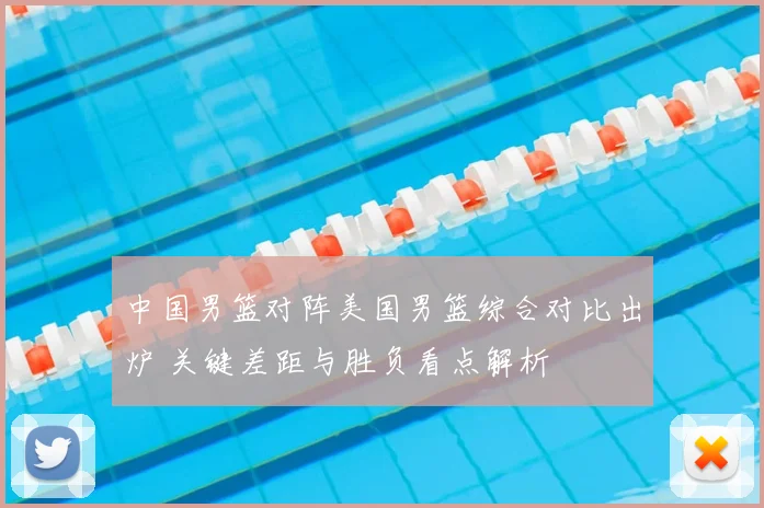 中国男篮对阵美国男篮综合对比出炉 关键差距与胜负看点解析