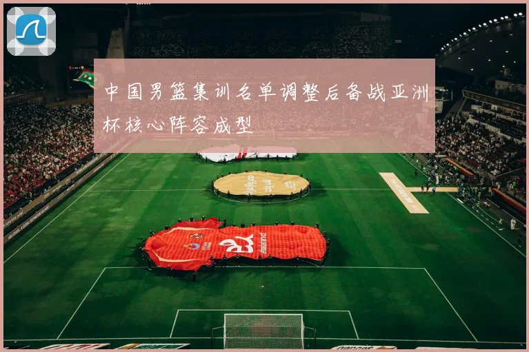 中国男篮集训名单调整后备战亚洲杯核心阵容成型