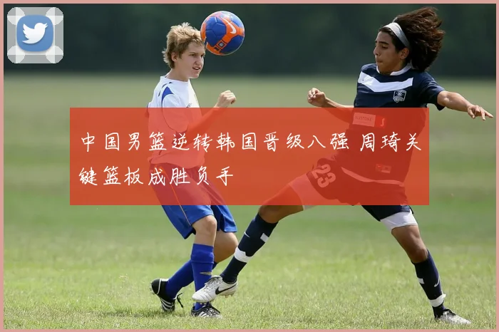 中国男篮逆转韩国晋级八强 周琦关键篮板成胜负手