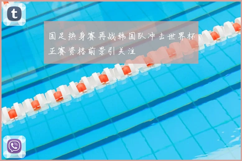 国足热身赛再战韩国队冲击世界杯正赛资格前景引关注