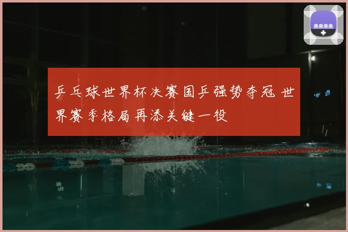 乒乓球世界杯决赛国乒强势夺冠 世界赛季格局再添关键一役