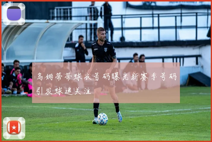 乌姆蒂蒂球衣号码曝光新赛季号码引发球迷关注