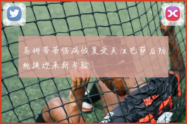 乌姆蒂蒂伤病恢复受关注巴萨后防轮换迎来新考验