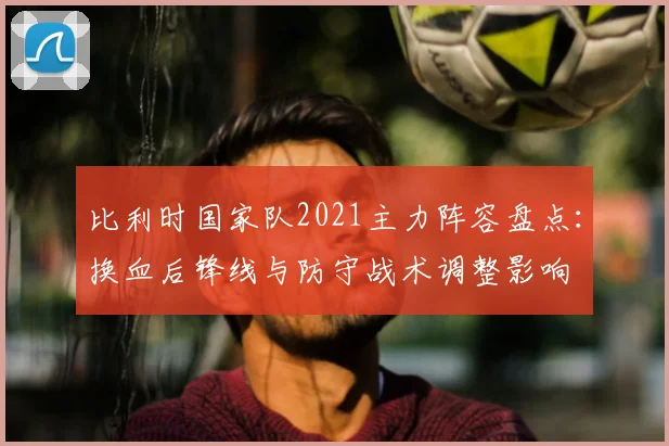 比利时国家队2021主力阵容盘点：换血后锋线与防守战术调整影响