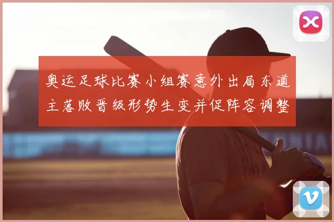 奥运足球比赛小组赛意外出局东道主落败晋级形势生变并促阵容调整