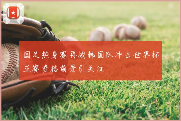 国足热身赛再战韩国队冲击世界杯正赛资格前景引关注