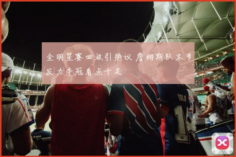 全明星赛回放引热议 詹姆斯队末节发力夺冠看点十足