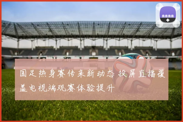 国足热身赛传来新动态 投屏直播覆盖电视端观赛体验提升