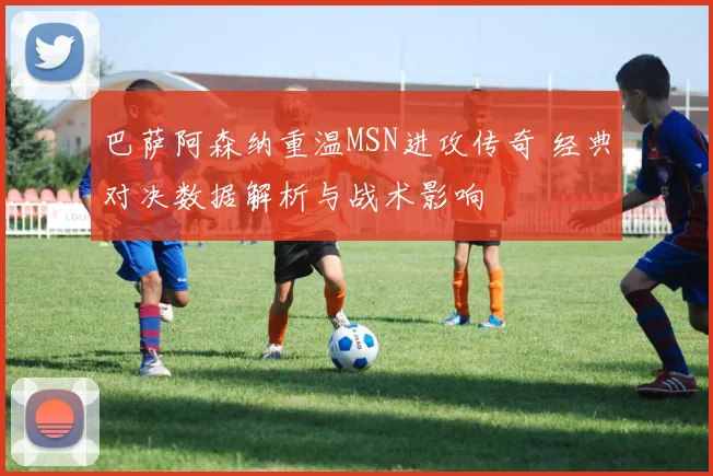 巴萨阿森纳重温MSN进攻传奇 经典对决数据解析与战术影响