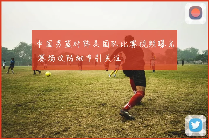 中国男篮对阵美国队比赛视频曝光 赛场攻防细节引关注